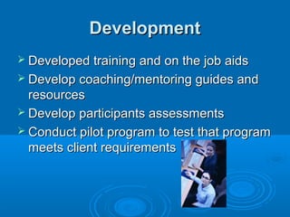 DevelopmentDevelopment
 Developed training and on the job aidsDeveloped training and on the job aids
 Develop coaching/mentoring guides andDevelop coaching/mentoring guides and
resourcesresources
 Develop participants assessmentsDevelop participants assessments
 Conduct pilot program to test that programConduct pilot program to test that program
meets client requirementsmeets client requirements
 
