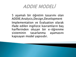 5 aşamalı bir öğretim tasarımı olan
ADDIE;Analysis,Design,Development
Implementation ve Evaluation olarak
ifade edilen ingilizce kavramların baş
harflerinden oluşan bir e-öğrenme
sisteminin tasarlanma aşamasını
kapsayan model yapısıdır.
 