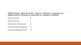 ADDIE Modeli, eğitimde Analiz, Tasarım, Geliştirme, Uygulama ve
Değerlendirme süreçlerine sistematik bir yaklaşım modelidir.
Analysis (Analiz) A
Design (Tasarım) T
Development (Geliştirme) G
Implementation (Uygulama) U
Evaluation (Değerlendirme) D
 
