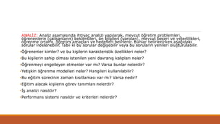ANALİZ: Analiz aşamasında ihtiyaç analizi yapılarak, mevcut öğretim problemleri,
öğrenenlerin (çalışanların) beklentileri, ön bilgileri (varolan), mevcut beceri ve yeterlilikleri,
öğrenme ortamı, öğretim amaçları ve hedefleri belirlenir. Bunlar belirlenirken aşağıdaki
sorular irdelenebilir. Tabii ki bu sorular değişebilir veya bu soruların yenileri oluşturulabilir.
•Öğrenenler kimler? ve bu kişilerin karakteristik özellikleri neler?
•Bu kişilerin sahip olması istenilen yeni davranış kalıpları neler?
•Öğrenmeyi engelleyen etmenler var mı? Varsa bunlar nelerdir?
•Yetişkin öğrenme modelleri neler? Hangileri kullanılabilir?
•Bu eğitim sürecinin zaman kısıtlaması var mı? Varsa nedir?
•Eğitim alacak kişilerin görev tanımları nelerdir?
•İş analizi nasıldır?
•Performans sistemi nasıldır ve kriterleri nelerdir?
 