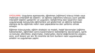 UYGULAMA: Uygulama aşamasında, öğretmen (eğitmen) kılavuz kitabı veya
materyali (interaktif de olabilir) ve öğrenci (öğrenen) kılavuzu (aynı şekilde
interaktif olabilir) geliştirilir ve uygulanır. Geliştirilmiş olan tasarımın nasıl
uygulanacağı konusunda eğitmenlere yol göstermek ve eğitime katılacak
olanlara da bu eğitimde neleri nasıl yapacaklarına dair yardımcı olmak
amaçtır.
Eğitmen kılavuzunda; eğitim stratejisi ve modeli, hedef davranışlar (eğitime
katılanlardan, eğitimden sonra kazanmalarını beklediğimiz davranışlar), içerik
ve konular, etkinlikler, alıştırmalar, materyaller, ölçme-değerlendirme araçları,
süre, sınıf düzeni yer alır. En önemlisi de tüm bunların nasıl uygulanacağı
anlatılır ve uygulaması yapılır.
 