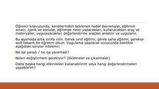 Öğrenci kılavuzunda, kendilerinden beklenen hedef davranışlar, eğitimin
amacı, içerik ve konular, eğitimde neler yapacakları, kullanacakları araç ve
materyaller, uygulayacakları değerlendirme araçları anlatılır ve uygulanır.
Bu aşamada artık sınıfa inilir. Gerek sınıf eğitimi, gerek saha eğitimi, gerekse
web tabanlı bir öğretim olsun. Uygulama yapılarak sonucunda özellikle
aşağıdaki sorular irdelenir;
•Ne işe yaradı / ne işe yaramadı?
•Neleri değiştirmem gerekiyor? (Eklemeler ve çıkarmalar)
•Daha başka hangi etkinlikleri kullanabilirim veya hangi değerlendirmeleri
yapabilirim?
 