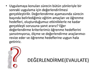 DEĞERLENDİRME(EVAULATE)
• Uygulamaya konulan sürecin bütün yönleriyle bir
sonraki uygulama için değerlendirilmesi
gerçekleştirilir. Değerlendirme aşamasında sürecin
başında belirlediğimiz eğitim amaçları ve öğrenme
hedefleri, oluşturduğumuz etkinliklerle ne kadar
gerçekleşti sorusuna yanıt ararız? Eğer
değerlendirme kriterlerimiz öğrenme hedeflerini
yansıtmıyorsa, ölçme ve değerlendirme araçlarımızı
revize eder ve öğrenme hedeflerine uygun hala
getiririz.
 