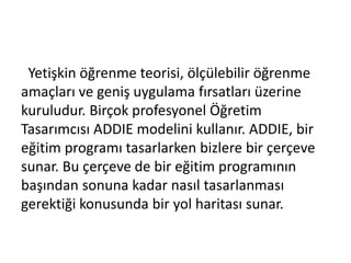 Yetişkin öğrenme teorisi, ölçülebilir öğrenme
amaçları ve geniş uygulama fırsatları üzerine
kuruludur. Birçok profesyonel Öğretim
Tasarımcısı ADDIE modelini kullanır. ADDIE, bir
eğitim programı tasarlarken bizlere bir çerçeve
sunar. Bu çerçeve de bir eğitim programının
başından sonuna kadar nasıl tasarlanması
gerektiği konusunda bir yol haritası sunar.
 