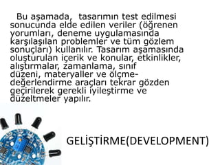 GELİŞTİRME(DEVELOPMENT)
Bu aşamada, tasarımın test edilmesi
sonucunda elde edilen veriler (öğrenen
yorumları, deneme uygulamasında
karşılaşılan problemler ve tüm gözlem
sonuçları) kullanılır. Tasarım aşamasında
oluşturulan içerik ve konular, etkinlikler,
alıştırmalar, zamanlama, sınıf
düzeni, materyaller ve ölçme-
değerlendirme araçları tekrar gözden
geçirilerek gerekli iyileştirme ve
düzeltmeler yapılır.
 