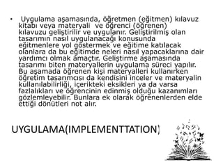 UYGULAMA(IMPLEMENTTATION)
• Uygulama aşamasında, öğretmen (eğitmen) kılavuz
kitabı veya materyali ve öğrenci (öğrenen)
kılavuzu geliştirilir ve uygulanır. Geliştirilmiş olan
tasarımın nasıl uygulanacağı konusunda
eğitmenlere yol göstermek ve eğitime katılacak
olanlara da bu eğitimde neleri nasıl yapacaklarına dair
yardımcı olmak amaçtır. Geliştirme aşamasında
tasarımı biten materyallerin uygulama süreci yapılır.
Bu aşamada öğrenen kişi materyalleri kullanırken
öğretim tasarımcısı da kendisini inceler ve materyalin
kullanılabilirliği, içerikteki eksikleri ya da varsa
fazlalıkları ve öğrencinin edinmiş olduğu kazanımları
gözlemleyebilir. Bunlara ek olarak öğrenenlerden elde
ettiği dönütleri not alır.
 