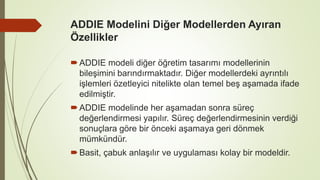 ADDIE Modelini Diğer Modellerden Ayıran
Özellikler
ADDIE modeli diğer öğretim tasarımı modellerinin
bileşimini barındırmaktadır. Diğer modellerdeki ayrıntılı
işlemleri özetleyici nitelikte olan temel beş aşamada ifade
edilmiştir.
ADDIE modelinde her aşamadan sonra süreç
değerlendirmesi yapılır. Süreç değerlendirmesinin verdiği
sonuçlara göre bir önceki aşamaya geri dönmek
mümkündür.
Basit, çabuk anlaşılır ve uygulaması kolay bir modeldir.
 