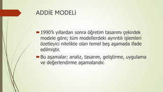 ADDİE MODELİ
1990’lı yıllardan sonra öğretim tasarımı çekirdek
modele göre; tüm modellerdeki ayrıntılı işlemleri
özetleyici nitelikte olan temel beş aşamada ifade
edilmiştir.
Bu aşamalar; analiz, tasarım, geliştirme, uygulama
ve değerlendirme aşamalarıdır.
 