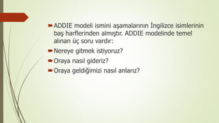 ADDIE modeli ismini aşamalarının İngilizce isimlerinin
baş harflerinden almıştır. ADDIE modelinde temel
alınan üç soru vardır:
Nereye gitmek istiyoruz?
Oraya nasıl gideriz?
Oraya geldiğimizi nasıl anlarız?
 