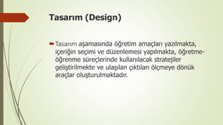 Tasarım (Design)
Tasarım aşamasında öğretim amaçları yazılmakta,
içeriğin seçimi ve düzenlemesi yapılmakta, öğretme-
öğrenme süreçlerinde kullanılacak stratejiler
geliştirilmekte ve ulaşılan çıktıları ölçmeye dönük
araçlar oluşturulmaktadır.
 