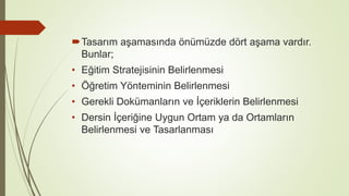 Tasarım aşamasında önümüzde dört aşama vardır.
Bunlar;
• Eğitim Stratejisinin Belirlenmesi
• Öğretim Yönteminin Belirlenmesi
• Gerekli Dokümanların ve İçeriklerin Belirlenmesi
• Dersin İçeriğine Uygun Ortam ya da Ortamların
Belirlenmesi ve Tasarlanması
 