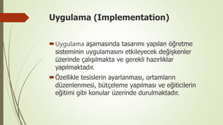 Uygulama (Implementation)
Uygulama aşamasında tasarımı yapılan öğretme
sisteminin uygulamasını etkileyecek değişkenler
üzerinde çalışılmakta ve gerekli hazırlıklar
yapılmaktadır.
Özellikle tesislerin ayarlanması, ortamların
düzenlenmesi, bütçeleme yapılması ve eğiticilerin
eğitimi gibi konular üzerinde durulmaktadır.
 