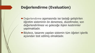Değerlendirme (Evaluation)
Değerlendirme aşamasında ise taslağı geliştirilen
öğretim sisteminin ön denemesi, düzeltmeler, son
değerlendirilmesi ve geleceğe ilişkin kestirimler
yapılmaktadır.
Böylece, tasarımı yapılan sistemin tüm öğeleri işlerlik
açısından test edilmiş olmaktadır.
 