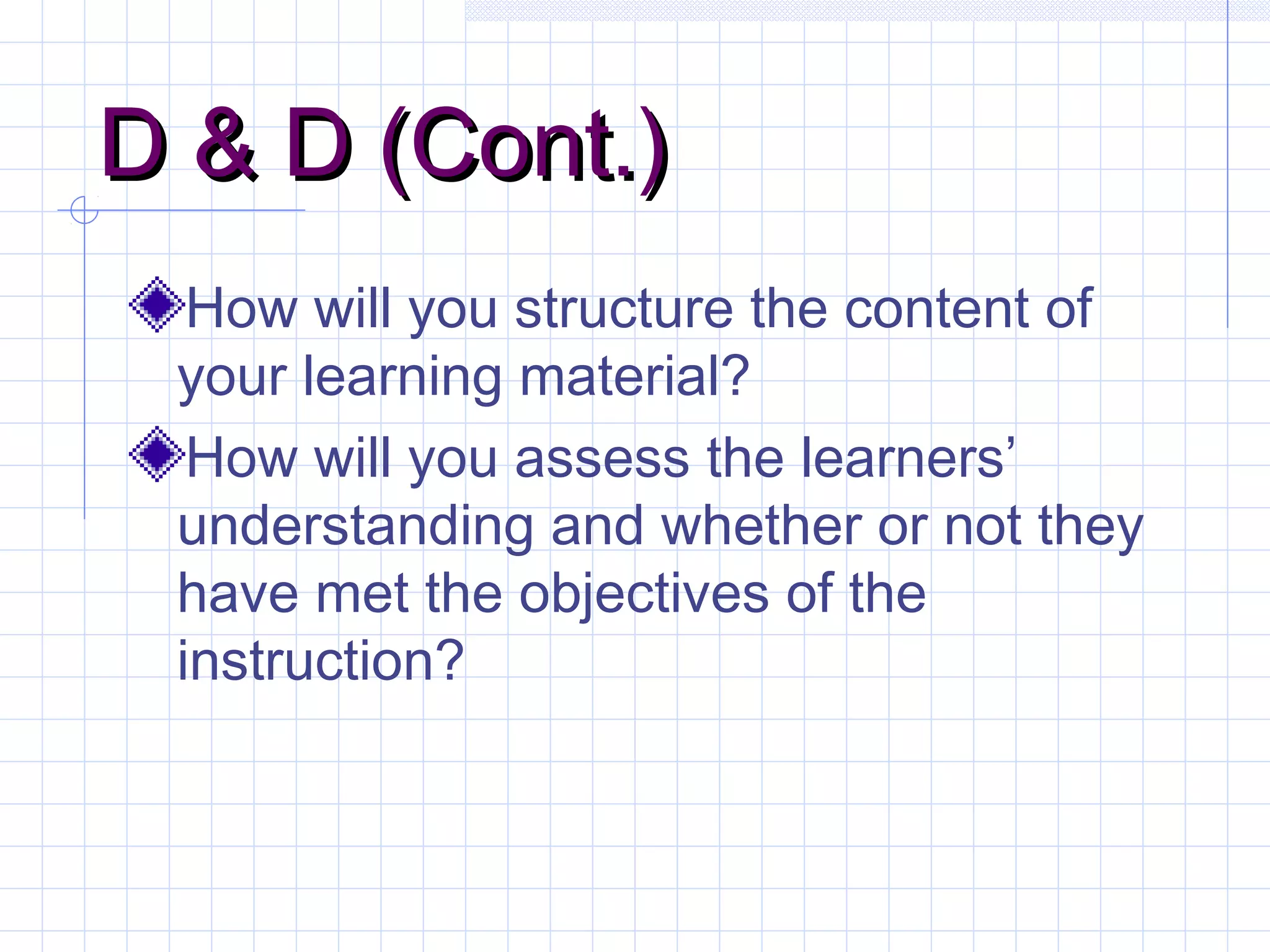 D & D (Cont.)D & D (Cont.)
How will you structure the content of
your learning material?
How will you assess the learners’
understanding and whether or not they
have met the objectives of the
instruction?
 