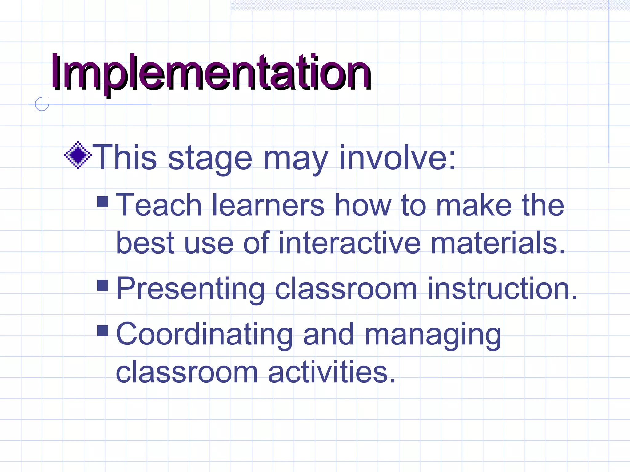 ImplementationImplementation
This stage may involve:
 Teach learners how to make the
best use of interactive materials.
 Presenting classroom instruction.
 Coordinating and managing
classroom activities.
 