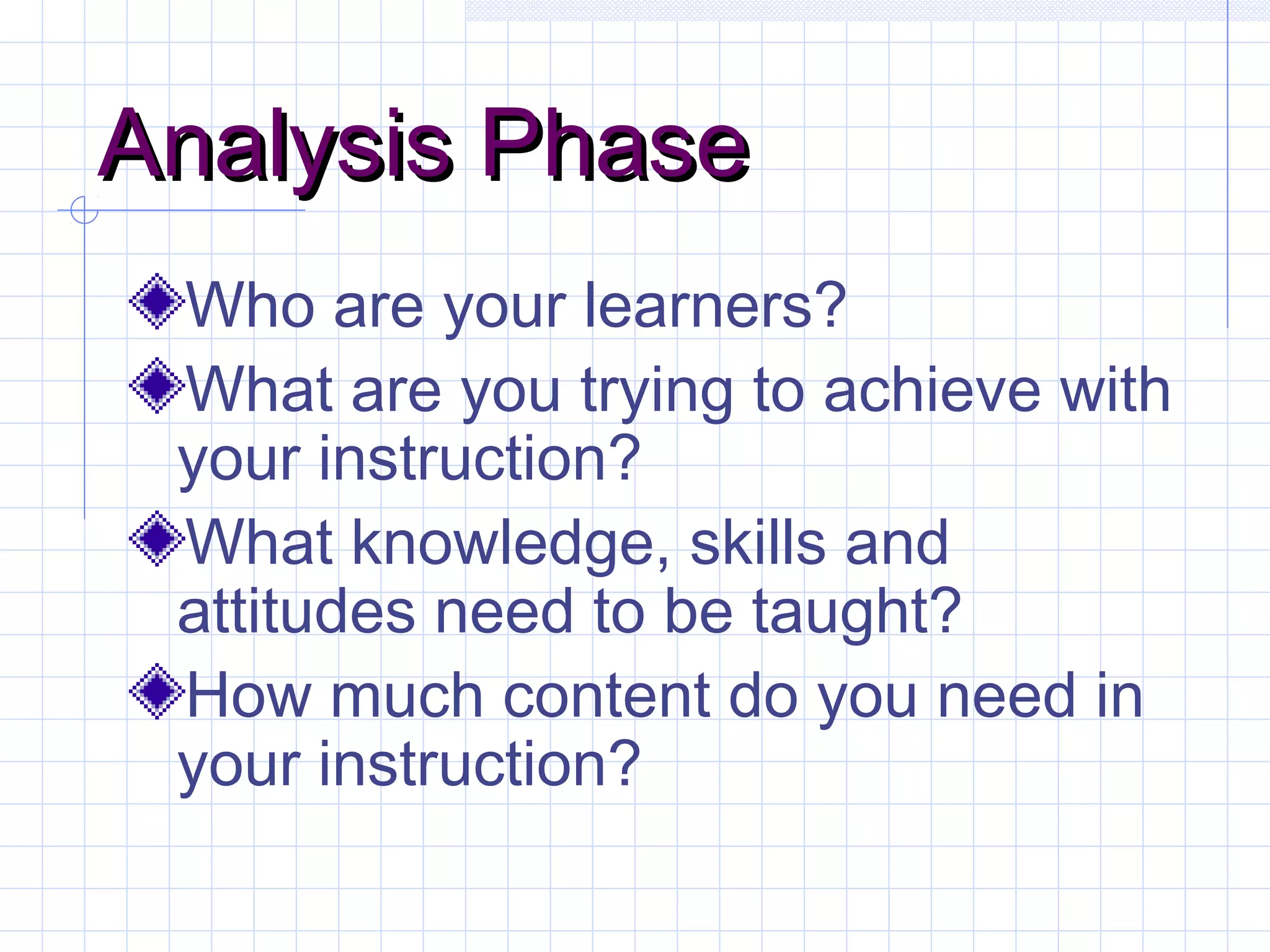 Analysis PhaseAnalysis Phase
Who are your learners?
What are you trying to achieve with
your instruction?
What knowledge, skills and
attitudes need to be taught?
How much content do you need in
your instruction?
 