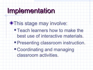 ImplementationImplementation
This stage may involve:
 Teach learners how to make the
best use of interactive materials.
 Presenting classroom instruction.
 Coordinating and managing
classroom activities.
 