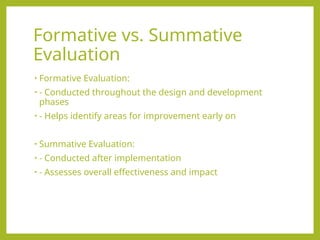 Formative vs. Summative
Evaluation
• Formative Evaluation:
• - Conducted throughout the design and development
phases
• - Helps identify areas for improvement early on
• Summative Evaluation:
• - Conducted after implementation
• - Assesses overall effectiveness and impact
 