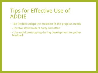 Tips for Effective Use of
ADDIE
• - Be flexible: Adapt the model to fit the project’s needs
• - Involve stakeholders early and often
• - Use rapid prototyping during development to gather
feedback
 