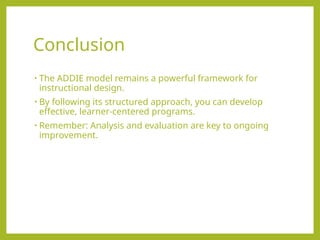 Conclusion
• The ADDIE model remains a powerful framework for
instructional design.
• By following its structured approach, you can develop
effective, learner-centered programs.
• Remember: Analysis and evaluation are key to ongoing
improvement.
 