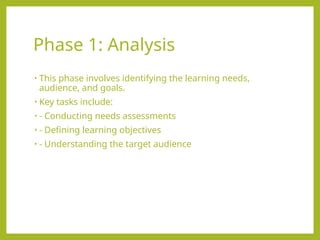 Phase 1: Analysis
• This phase involves identifying the learning needs,
audience, and goals.
• Key tasks include:
• - Conducting needs assessments
• - Defining learning objectives
• - Understanding the target audience
 