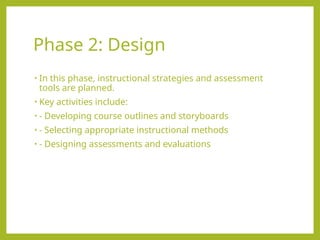 Phase 2: Design
• In this phase, instructional strategies and assessment
tools are planned.
• Key activities include:
• - Developing course outlines and storyboards
• - Selecting appropriate instructional methods
• - Designing assessments and evaluations
 