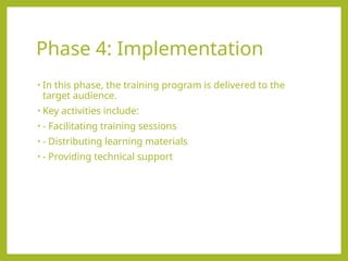 Phase 4: Implementation
• In this phase, the training program is delivered to the
target audience.
• Key activities include:
• - Facilitating training sessions
• - Distributing learning materials
• - Providing technical support
 