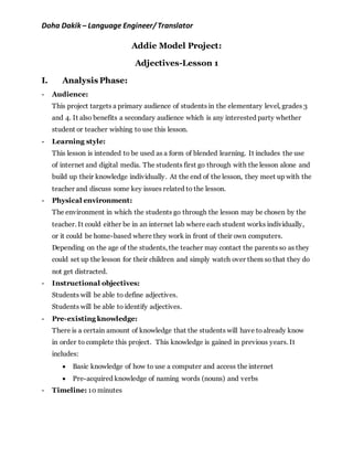 Doha Dakik – Language Engineer/Translator
Addie Model Project:
Adjectives-Lesson 1
I. Analysis Phase:
- Audience:
This project targets a primary audience of students in the elementary level, grades 3
and 4. It also benefits a secondary audience which is any interested party whether
student or teacher wishing to use this lesson.
- Learning style:
This lesson is intended to be used as a form of blended learning. It includes the use
of internet and digital media. The students first go through with the lesson alone and
build up their knowledge individually. At the end of the lesson, they meet up with the
teacher and discuss some key issues related to the lesson.
- Physical environment:
The environment in which the students go through the lesson may be chosen by the
teacher. It could either be in an internet lab where each student works individually,
or it could be home-based where they work in front of their own computers.
Depending on the age of the students, the teacher may contact the parents so as they
could set up the lesson for their children and simply watch over them so that they do
not get distracted.
- Instructional objectives:
Students will be able to define adjectives.
Students will be able to identify adjectives.
- Pre-existing knowledge:
There is a certain amount of knowledge that the students will have toalready know
in order to complete this project. This knowledge is gained in previous years. It
includes:
 Basic knowledge of how to use a computer and access the internet
 Pre-acquired knowledge of naming words (nouns) and verbs
- Timeline: 10 minutes
 