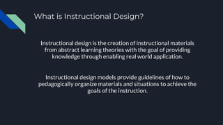 What is Instructional Design?
Instructional design is the creation of instructional materials
from abstract learning theories with the goal of providing
knowledge through enabling real world application.
Instructional design models provide guidelines of how to
pedagogically organize materials and situations to achieve the
goals of the instruction.
 
