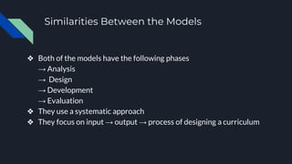 Similarities Between the Models
❖ Both of the models have the following phases
→ Analysis
→ Design
→ Development
→ Evaluation
❖ They use a systematic approach
❖ They focus on input → output → process of designing a curriculum
 