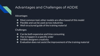 Advantages and Challenges of ADDIE
Advantages
❖ Most common tool, other models are often based of this model
❖ Flexible and can be used across industries
❖ Well structured guide of the training material
Challenges
❖ Can be both expensive and time consuming
❖ Has to happen in a specific order
❖ Inhibits designers creativity
❖ Evaluation does not assist the improvement of the training material
 