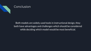 Conclusion
Both models are widely used tools in instructional design, they
both have advantages and challenges which should be considered
while deciding which model would be most beneficial.
 