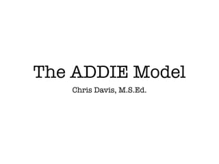 The ADDIE Model
   Chris Davis, M.S.Ed.
 