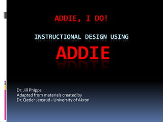 ADDIE, I DO!
INSTRUCTIONAL DESIGN USING
ADDIE
Dr. Jill Phipps
Adapted from materials created by
Dr.Qetler Jensrud - University ofAkron
 