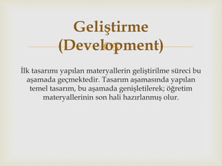
İlk tasarımı yapılan materyallerin geliştirilme süreci bu
aşamada geçmektedir. Tasarım aşamasında yapılan
temel tasarım, bu aşamada genişletilerek; öğretim
materyallerinin son hali hazırlanmış olur.
Geliştirme
(Development)
 