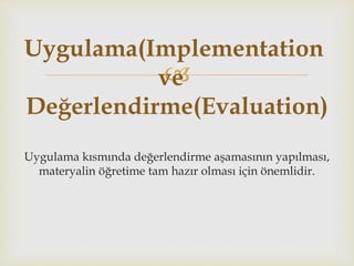 
Uygulama kısmında değerlendirme aşamasının yapılması,
materyalin öğretime tam hazır olması için önemlidir.
Uygulama(Implementation
ve
Değerlendirme(Evaluation)
 