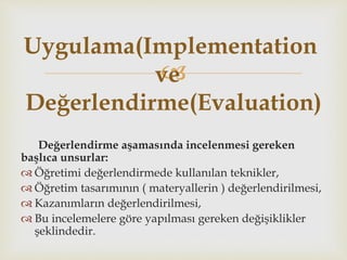 
Değerlendirme aşamasında incelenmesi gereken
başlıca unsurlar:
 Öğretimi değerlendirmede kullanılan teknikler,
 Öğretim tasarımının ( materyallerin ) değerlendirilmesi,
 Kazanımların değerlendirilmesi,
 Bu incelemelere göre yapılması gereken değişiklikler
şeklindedir.
Uygulama(Implementation
ve
Değerlendirme(Evaluation)
 