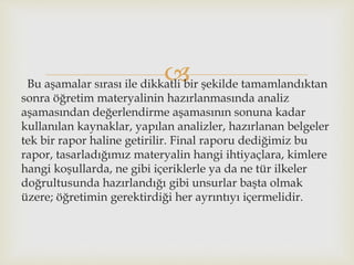 Bu aşamalar sırası ile dikkatli bir şekilde tamamlandıktan
sonra öğretim materyalinin hazırlanmasında analiz
aşamasından değerlendirme aşamasının sonuna kadar
kullanılan kaynaklar, yapılan analizler, hazırlanan belgeler
tek bir rapor haline getirilir. Final raporu dediğimiz bu
rapor, tasarladığımız materyalin hangi ihtiyaçlara, kimlere
hangi koşullarda, ne gibi içeriklerle ya da ne tür ilkeler
doğrultusunda hazırlandığı gibi unsurlar başta olmak
üzere; öğretimin gerektirdiği her ayrıntıyı içermelidir.
 