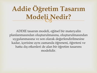 
ADDIE tasarım modeli, eğitsel bir materyalin
planlanmasından oluşturulmasına, oluşturulmasından
uygulanmasına ve son olarak değerlendirilmesine
kadar, içerisine aynı zamanda öğreneni, öğreteni ve
hatta dış etkenleri de alan bir öğretim tasarımı
modelidir.
Addie Öğretim Tasarım
Modeli Nedir?
 