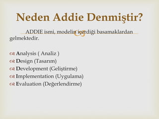 ADDIE ismi, modelin içerdiği basamaklardan
gelmektedir.
 Analysis ( Analiz )
 Design (Tasarım)
 Development (Geliştirme)
 Implementation (Uygulama)
 Evaluation (Değerlendirme)
Neden Addie Denmiştir?
 