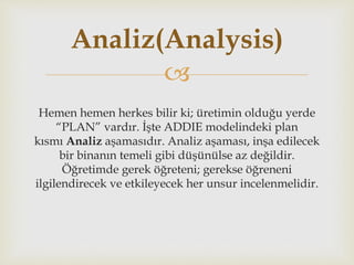 
Hemen hemen herkes bilir ki; üretimin olduğu yerde
“PLAN” vardır. İşte ADDIE modelindeki plan
kısmı Analiz aşamasıdır. Analiz aşaması, inşa edilecek
bir binanın temeli gibi düşünülse az değildir.
Öğretimde gerek öğreteni; gerekse öğreneni
ilgilendirecek ve etkileyecek her unsur incelenmelidir.
Analiz(Analysis)
 