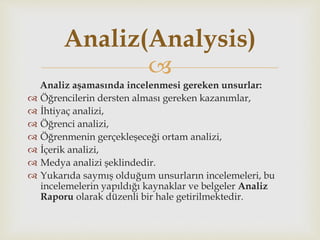 
Analiz aşamasında incelenmesi gereken unsurlar:
 Öğrencilerin dersten alması gereken kazanımlar,
 İhtiyaç analizi,
 Öğrenci analizi,
 Öğrenmenin gerçekleşeceği ortam analizi,
 İçerik analizi,
 Medya analizi şeklindedir.
 Yukarıda saymış olduğum unsurların incelemeleri, bu
incelemelerin yapıldığı kaynaklar ve belgeler Analiz
Raporu olarak düzenli bir hale getirilmektedir.
Analiz(Analysis)
 