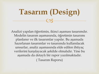 
Analizi yapılan öğretimin, ikinci aşaması tasarımdır.
Modelin tasarım aşamasında, öğretimin tasarımı
planlanır ve ilk tasarımlar yapılır. Bu aşamada
hazırlanan tasarımlar ve tasarımda kullanılacak
unsurlar, analiz aşamasında elde edilen ihtiyaç
verilerini karşılayacak şekilde olmalıdır. Yine bu
aşamada da detaylı bir rapor yazılmaktadır.
( Tasarım Raporu)
Tasarım (Design)
 