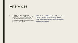 References
■ “ADDIE Vs. Dick and Carey
Model.” Instructional TechnologyCI
5921, sarwathusain.weebly.com/ci--
5921/addie-vs-dick-and-carey-model.
Accessed 6 Nov. 2022.
■ “What Is the ADDIE Model of Instructional
Design?” Water Bear Learning, 9 June
2020, waterbearlearning.com/addie-model-
instructional-design.
 