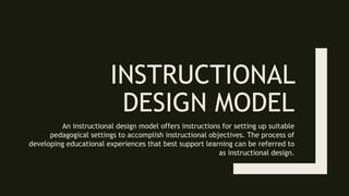 INSTRUCTIONAL
DESIGN MODEL
An instructional design model offers instructions for setting up suitable
pedagogical settings to accomplish instructional objectives. The process of
developing educational experiences that best support learning can be referred to
as instructional design.
 
