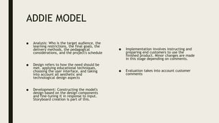 ADDIE MODEL
■ Analysis: Who is the target audience, the
learning restrictions, the final goals, the
delivery methods, the pedagogical
considerations, and the project's schedule
■ Design refers to how the need should be
met. applying educational techniques,
choosing the user interface, and taking
into account all aesthetic and
technological design aspects
■ Development: Constructing the model's
design based on the design components
and fine-tuning it in response to input.
Storyboard creation is part of this.
■ Implementation involves instructing and
preparing end customers to use the
finished product. Minor changes are made
in this stage depending on comments.
■ Evaluation takes into account customer
comments
 
