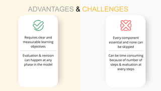 ADVANTAGES & CHALLENGES
Requires clear and
measurable learning
objectives
Every component
essential and none can
be skipped
Can be time consuming
because of number of
steps & evaluation at
every steps
Evaluation & revision
can happen at any
phase in the model
 