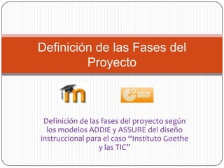 Definición de las Fases del
         Proyecto



 Definición de las fases del proyecto según
  los modelos ADDIE y ASSURE del diseño
instruccional para el caso “Instituto Goethe
                  y las TIC”
 