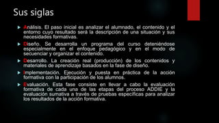 Sus siglas
 Análisis. El paso inicial es analizar el alumnado, el contenido y el
entorno cuyo resultado será la descripción de una situación y sus
necesidades formativas.
 Diseño. Se desarrolla un programa del curso deteniéndose
especialmente en el enfoque pedagógico y en el modo de
secuenciar y organizar el contenido.
 Desarrollo. La creación real (producción) de los contenidos y
materiales de aprendizaje basados en la fase de diseño.
 Implementación. Ejecución y puesta en práctica de la acción
formativa con la participación de los alumnos.
 Evaluación. Esta fase consiste en llevar a cabo la evaluación
formativa de cada una de las etapas del proceso ADDIE y la
evaluación sumativa a través de pruebas específicas para analizar
los resultados de la acción formativa.
 
