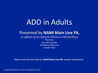 Created September 2013; Revised September 2020
ADD in Adults
Presented by NAMI Main Line PA,
an affiliate of the National Alliance on Mental Illness
Presenter:
Ellen Berman MD
EllenBermanMD.com
610 667 4617
Please view the final slide for NAMI Main Line PA, contact information.
 